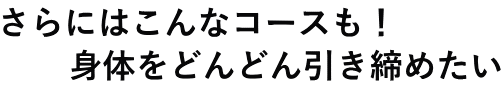 さらにはこんなコースも！ 　　身体をどんどん引き締めたい