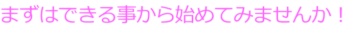 まずはできる事から始めてみませんか!