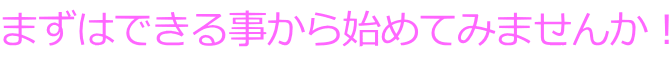 まずはできる事から始めてみませんか！